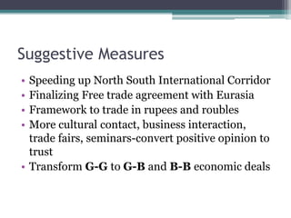 Suggestive Measures
• Speeding up North South International Corridor
• Finalizing Free trade agreement with Eurasia
• Framework to trade in rupees and roubles
• More cultural contact, business interaction,
trade fairs, seminars-convert positive opinion to
trust
• Transform G-G to G-B and B-B economic deals
 