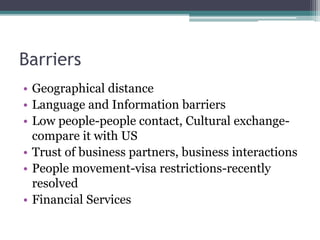 Barriers
• Geographical distance
• Language and Information barriers
• Low people-people contact, Cultural exchange-
compare it with US
• Trust of business partners, business interactions
• People movement-visa restrictions-recently
resolved
• Financial Services
 