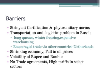 Barriers
• Stringent Certification & phytosanitary norms
• Transportation and logistics problem in Russia
▫ long queues, winter freezing,expensive
warehousing
▫ Encouraged trade via other countries-Netherlands
• Shrinking economy, Fall in oil prices
• Volatility of Rupee and Rouble
• No Trade agreements, High tariffs in select
sectors
 