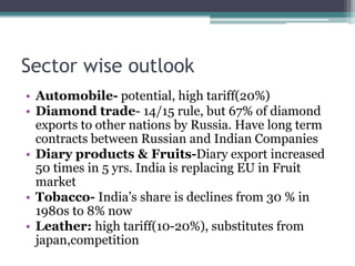 Sector wise outlook
• Automobile- potential, high tariff(20%)
• Diamond trade- 14/15 rule, but 67% of diamond
exports to other nations by Russia. Have long term
contracts between Russian and Indian Companies
• Diary products & Fruits-Diary export increased
50 times in 5 yrs. India is replacing EU in Fruit
market
• Tobacco- India’s share is declines from 30 % in
1980s to 8% now
• Leather: high tariff(10-20%), substitutes from
japan,competition
 