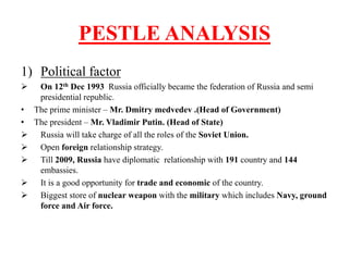 PESTLE ANALYSIS
1) Political factor
 On 12th Dec 1993 Russia officially became the federation of Russia and semi
presidential republic.
• The prime minister – Mr. Dmitry medvedev .(Head of Government)
• The president – Mr. Vladimir Putin. (Head of State)
 Russia will take charge of all the roles of the Soviet Union.
 Open foreign relationship strategy.
 Till 2009, Russia have diplomatic relationship with 191 country and 144
embassies.
 It is a good opportunity for trade and economic of the country.
 Biggest store of nuclear weapon with the military which includes Navy, ground
force and Air force.
 