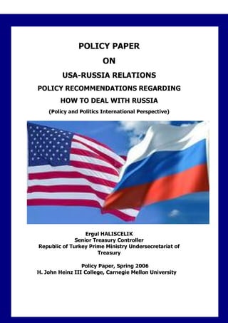 POLICY PAPER
                         ON
         USA-RUSSIA RELATIONS
POLICY RECOMMENDATIONS REGARDING
        HOW TO DEAL WITH RUSSIA
    (Policy and Politics International Perspective)




                  Ergul HALISCELIK
              Senior Treasury Controller
Republic of Turkey Prime Ministry Undersecretariat of
                       Treasury

                 Policy Paper, Spring 2006
H. John Heinz III College, Carnegie Mellon University
 