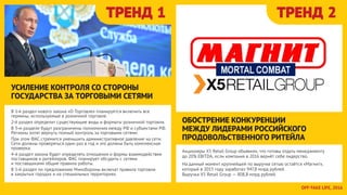 ТРЕНД 1 ТРЕНД 2
В 1-й раздел нового закона «О Торговле» планируется включить все
термины, используюмые в розничной торговле.
2-й раздел определит существующие виды и форматы розничной торговли.
В 3-м разделе будут разграничены полномочия между РФ и субъектами РФ.
Регионы хотят вернуть полный контроль за торговыми сетями.
При этом ФАС стремится уменьшить административное давление на сети.
Сети должны проверяться один раз в год и это должна быть комплексная
проверка.
4-й раздел закона будет определять отношения и формы взаимодействия
поставщиков и ритейлеров. ФАС планирует обсудить с сетями
и поставщиками общие правила работы.
В 5-й раздел по предложению Минобороны включат правила торговли
в закрытых городах и на специальных территориях.
УСИЛЕНИЕ КОНТРОЛЯ СО СТОРОНЫ
ГОСУДАРСТВА ЗА ТОРГОВЫМИ СЕТЯМИ
Акционеры Х5 Retail Group объявили, что готовы отдать менеджменту
до 20% EBITDA, если компания в 2016 вернёт себе лидерство. 
На данный момент крупнейшей по выручке сетью остаётся «Магнит»,
который в 2015 году заработал 947,8 млрд рублей.
Выручка Х5 Retail Group — 808,8 млрд рублей.
ОБОСТРЕНИЕ КОНКУРЕНЦИИ
МЕЖДУ ЛИДЕРАМИ РОССИЙСКОГО
ПРОДОВОЛЬСТВЕННОГО РИТЕЙЛА
OFFTAKE LIFE, 2016
 