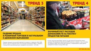 ТРЕНД 3 ТРЕНД 4
Падение продаж в розничной торговле составило в I квартале 2016 5.8%
против 5.5% в IV квартале 2015. По оценкам аналитиков «РБК» и «АКОРТ»
к концу 2016 максимальный рост ожидается на отметке – 3.7-3.3%.
ПАДЕНИЕ ПРОДАЖ
В РОЗНИЧНОЙ ТОРГОВЛЕ В НАТУРАЛЬНОМ
И ДЕНЕЖНОМ ВЫРАЖЕНИИ
В этом году россияне будут тратить на еду более 50 процентов своих
доходов. Исследование аналитиков «ВТБ капитал» говорит о том, что цены
на продукты будут расти быстрее зарплат, а подорожание существенно
замедлится только к концу 2016 года.
ЗНАЧИМЫЙ РОСТ РАСХОДОВ
ДОМОХОЗЯЙСТВ НА ПОКУПКУ
ПРОДУКТОВ ПИТАНИЯ
OFFTAKE LIFE, 2016
 