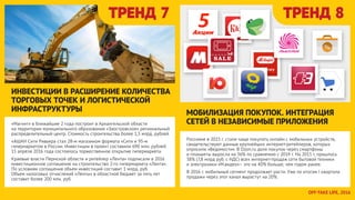 Россияне в 2015 г. стали чаще покупать онлайн с мобильных устройств,
свидетельствуют данные крупнейших интернет-ритейлеров, которых
опросили «Ведомости». В Ozon.ru доля покупок через смартфоны
и планшеты выросла на 36% по сравнению с 2014 г. На 2015 г. пришлось
38% (7,8 млрд руб. с НДС) всех интернет-продаж сети бытовой техники
и электроники «М.видео»– это на 40% больше, чем годом ранее.
В 2016 г. мобильный сегмент продолжает расти. Уже по итогам I квартала
продажи через этот канал вырастут на 20%.
ТРЕНД 7 ТРЕНД 8
«Магнит» в ближайшие 2 года построит в Архангельской области
на территории муниципального образования «Заостровское» региональный
распределительный центр. Стоимость строительства более 1,5 млрд. рублей.
«АШАН Сити Ривьера стал 28-м магазином формата «Сити и 93-м
гипермаркетом в России. Инвестиции в проект составили 690 млн. рублей.
15 апреля 2016 года состоялось торжественное открытие гипермаркета.
Краевые власти Пермской области и ритейлер «Лента» подписали в 2016
инвестиционное соглашение на строительство 2-го гипермаркета «Лента».
По условиям соглашения объем инвестиций составит 1 млрд. руб.
Объем налоговых отчислений «Ленты» в областной бюджет за пять лет
составит более 200 млн. руб.
ИНВЕСТИЦИИ В РАСШИРЕНИЕ КОЛИЧЕСТВА
ТОРГОВЫХ ТОЧЕК И ЛОГИСТИЧЕСКОЙ
ИНФРАСТРУКТУРЫ МОБИЛИЗАЦИЯ ПОКУПОК. ИНТЕГРАЦИЯ
СЕТЕЙ В НЕЗАВИСИМЫЕ ПРИЛОЖЕНИЯ
OFFTAKE LIFE, 2016
 