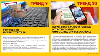 Торговые сети начинают внедрение на российском рынке омниканальной
модели маркетинга. Планируется выравнивание профиля покупателя во
всех каналах коммуникации и обеспечение равно удобных и комфортных
условий для совершения покупок: в торговом зале, в интернет-магазине,
в мобильном приложении, каталогах, телемагазине, торговых терминалах
(почтаматы), объектах самообслуживания (вендинг), социальных сетях.
При омниканальном маркетинге достигается высокая степень интеграции
между коммуникациями и продажами, он способствует усилению степени
взаимодействия между подразделениями, осуществляющими деятельность
в сфере продаж, логистики, маркетинга и информационных технологий.
ТРЕНД 9 ТРЕНД 10
В 2016 году российский рынок электронной коммерции может вырасти
на 20%. По оценкам главы «Российской ассоциации электронных
коммуникаций» (РАЭК) Сергея Плуготаренко, к концу текущего года объем
сектора достигнет 780 млрд. рублей.
Достижение 2015 года:
Продажи Lamoda выросли на 54.3% – до 15 млрд. рублей, а количество
заказов увеличилось на 17.6% – до более 1,5 миллионов.
Компания удвоила количество клиентов, по данным отчета, теперь их
4,2 млн. человек.
РОСТ ОБЪЕМОВ
ИНТЕРНЕТ ТОРГОВЛИ
ВЫРАВНИВАНИЕ УСЛОВИЙ ПОКУПОК
В ТОРГОВЫХ СРЕДАХ.
OMNI CHANNEL SHOPPER EXPERIENCE
OFFTAKE LIFE, 2016
 