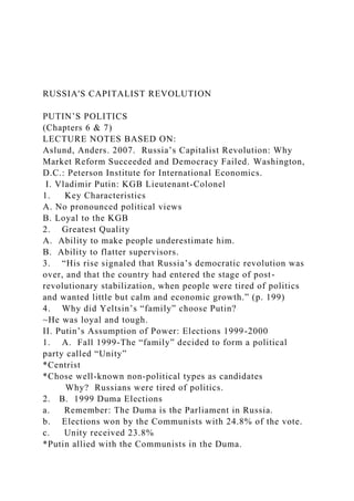 RUSSIA'S CAPITALIST REVOLUTION
PUTIN’S POLITICS
(Chapters 6 & 7)
LECTURE NOTES BASED ON:
Aslund, Anders. 2007. Russia’s Capitalist Revolution: Why
Market Reform Succeeded and Democracy Failed. Washington,
D.C.: Peterson Institute for International Economics.
I. Vladimir Putin: KGB Lieutenant-Colonel
1. Key Characteristics
A. No pronounced political views
B. Loyal to the KGB
2. Greatest Quality
A. Ability to make people underestimate him.
B. Ability to flatter supervisors.
3. “His rise signaled that Russia’s democratic revolution was
over, and that the country had entered the stage of post-
revolutionary stabilization, when people were tired of politics
and wanted little but calm and economic growth.” (p. 199)
4. Why did Yeltsin’s “family” choose Putin?
~He was loyal and tough.
II. Putin’s Assumption of Power: Elections 1999-2000
1. A. Fall 1999-The “family” decided to form a political
party called “Unity”
*Centrist
*Chose well-known non-political types as candidates
Why? Russians were tired of politics.
2. B. 1999 Duma Elections
a. Remember: The Duma is the Parliament in Russia.
b. Elections won by the Communists with 24.8% of the vote.
c. Unity received 23.8%
*Putin allied with the Communists in the Duma.
 