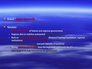  Rated “highly successful”

 Notable:
   – Deep commitment of federal and regional governments
   – Regions able to mobilize substantial additional resources
   – Built on existing institutional structures (National Training Foundation, regional
     institutions)
   – Systemic capacity building (not just capacity of teachers)
   – Strong commitment to M&E from the beginning (especially the ‘E’)
   – Next stage to be fully financed by the government
 