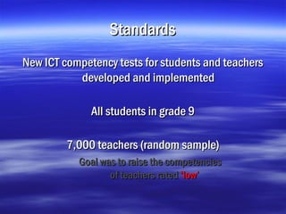 Standards
New ICT competency tests for students and teachers
           developed and implemented

              All students in grade 9

         7,000 teachers (random sample)
           Goal was to raise the competencies
                  of teachers rated ‘low’
 