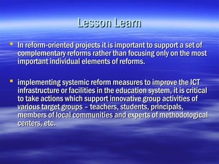 Lesson Learn
 In reform-oriented projects it is important to support a set of
  complementary reforms rather than focusing only on the most
  important individual elements of reforms.

 implementing systemic reform measures to improve the ICT
  infrastructure or facilities in the education system, it is critical
  to take actions which support innovative group activities of
  various target groups – teachers, students, principals,
  members of local communities and experts of methodological
  centers, etc.
 
