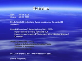 Overview
Start:     FEB 28, 2005
Closing:   JUN 30, 2008

Directly targeted 7 pilot regions, diverse, spread across the country (29
additional).

Phase I (42 months or 3.5 years beginning 2005 - 2008).
        (
    Improve capacity to develop high quality DLR.
    Improve pre- and in-service TPD in the use of ICT in. education Network of
    ICT centres.

Phase II (3 years 2009 – 2011).
    Scaling up DLR dissemination throughout Russia.
    Continued DLR production.
    Scale up infrastructure.

US$145m for phase I (US$100m from the World Bank).

(chosen only phase I)
 
