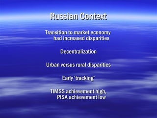 Russian Context
Transition to market economy
    had increased disparities

      Decentralization

Urban versus rural disparities

       Early ‘tracking’

  TIMSS achievement high,
     PISA achievement low
 