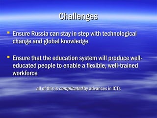 Challenges
 Ensure Russia can stay in step with technological
  change and global knowledge

 Ensure that the education system will produce well-
  educated people to enable a flexible, well-trained
  workforce

           all of this is complicated by advances in ICTs
 