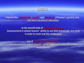Goals
“improve the accessibility, quality, and relevance of Russia's general and
                     first level vocational education,

               to the benefit both of learning outcomes
  (improvement in school-leavers' ability to use their knowledge and skills
                   in order to meet real-life challenges)

                    and of labor-market outcomes
    (improvement in school-leavers’ ability to find well-paid jobs in new
                              occupations)”
 