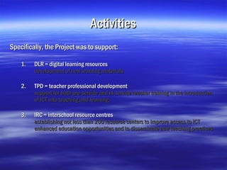 Activities
Specifically, the Project was to support:

    1.   DLR = digital learning resources
         development of new learning materials

    2.   TPD = teacher professional development
         support for both pre-service and in-service teacher training in the introduction
         of ICT into teaching and learning

    3.   IRC = interschool resource centres
         establishing not less than 200 resource centers to improve access to ICT
         enhanced education opportunities and to disseminate new teaching practices
 
