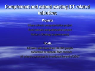 Complement and extend existing ICT-related
              initiatives
                         Projects
             Urban schools computerization project
             Rural schools computerization project
               Nation e-Strategy (e-government)

                          Goals
             All towns with more than 30,000 people
                  connected to national fibre network
       All schools connected to broadband by end of 2007
 