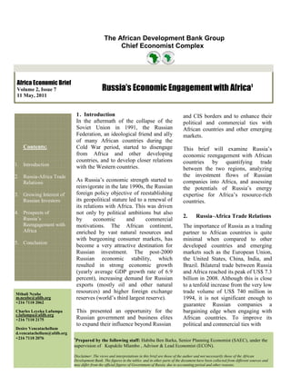 The African Development Bank Group
                                                    Chief Economist Complex




 Africa Economic Brief
 Volume 2, Issue 7                            Russia’s Economic Engagement with Africa1
 11 May, 2011


                                1 . Introduction                                                  and CIS borders and to enhance their
                                In the aftermath of the collapse of the                           political and commercial ties with
                                Soviet Union in 1991, the Russian                                 African countries and other emerging
                                Federation, an ideological friend and ally                        markets.
                                of many African countries during the
   Contents:                    Cold War period, started to disengage                             This brief will examine Russia’s
                                from Africa and other developing                                  economic reengagement with African
                                countries, and to develop closer relations                        countries by quantifying trade
1. Introduction                 with the Western countries.                                       between the two regions, analyzing
2. Russia-Africa Trade                                                                            the investment flows of Russian
   Relations                    As Russia’s economic strength started to                          companies into Africa, and assessing
                                reinvigorate in the late 1990s, the Russian                       the potentials of Russia’s energy
3. Growing Interest of          foreign policy objective of reestablishing                        expertise for Africa’s resource-rich
   Russian Investors            its geopolitical stature led to a renewal of                      countries.
                                its relations with Africa. This was driven
4. Prospects of                 not only by political ambitions but also
   Russia’s                                                                                       2.      Russia–Africa Trade Relations
                                by       economic       and      commercial
   Reengagement with            motivations. The African continent,                               The importance of Russia as a trading
   Africa                       enriched by vast natural resources and                            partner to African countries is quite
                                with burgeoning consumer markets, has                             minimal when compared to other
5. Conclusion
                                become a very attractive destination for                          developed countries and emerging
                                Russian investment. The post-2000                                 markets such as the European Union,
                                Russian economic stability, which                                 the United States, China, India, and
                                resulted in strong economic growth                                Brazil. Bilateral trade between Russia
                                (yearly average GDP growth rate of 6.9                            and Africa reached its peak of US$ 7.3
                                percent), increasing demand for Russian                           billion in 2008. Although this is close
                                exports (mostly oil and other natural                             to a tenfold increase from the very low
Mthuli Ncube
                                resources) and higher foreign exchange                            trade volume of US$ 740 million in
m.ncube@afdb.org                reserves (world’s third largest reserve).                         1994, it is not significant enough to
+216 7110 2062
                                                                                                  guarantee Russian companies a
Charles Leyeka Lufumpa          This presented an opportunity for the                             bargaining edge when engaging with
c.lufumpa@afdb.org
+216 7110 2175                  Russian government and business elites                            African countries. To improve its
                                to expand their influence beyond Russian                          political and commercial ties with
Desire Vencatachellum
d.vencatachellum@afdb.org
+216 7110 2076              1
                             Prepared by the following staff: Habiba Ben Barka, Senior Planning Economist (SAEC), under the
                            supervision of Kupukile Mlambo , Advisor & Lead Economist (ECON).

                            Disclaimer: The views and interpretations in this brief are those of the author and not necessarily those of the African
                            Development Bank. The figures in the tables and in other parts of the document have been collected from different sources and
                            may differ from the official figures of Government of Russia due to accounting period and other reasons.
 