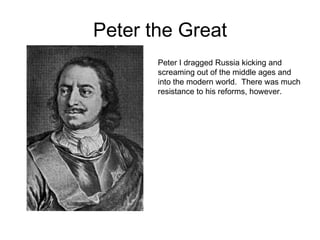 Peter the GreatPeter I dragged Russia kicking and screaming out of the middle ages and into the modern world.  There was much resistance to his reforms, however.  