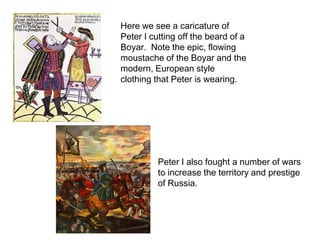 Here we see a caricature of Peter I cutting off the beard of a Boyar.  Note the epic, flowing moustache of the Boyar and the modern, European style clothing that Peter is wearing.  Peter I also fought a number of wars to increase the territory and prestige of Russia.
