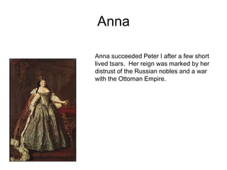 AnnaAnna succeeded Peter I after a few short lived tsars.  Her reign was marked by her distrust of the Russian nobles and a war with the Ottoman Empire.  