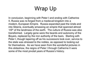 Wrap UpIn conclusion, beginning with Peter I and ending with Catherine II, Russia was re-forged from a medieval kingdom into a modern, European Empire.  Russia expanded past the Urals and into Siberia, eventually amassing an empire that spanned almost 1/6th of the landmass of the earth.  The culture of Russia was also transformed.  Largely gone were the beards and autonomy of the Boyars, replaced by the iron authority of the tsars.  Starting with Peter I, though tapering off as his successors took over, service to the state was stressed to the nobles, as opposed to looking out for themselves.  As we have seen from the wonderful pictures in this slideshow, the reigns of Peter I through Catherine II were some of the most pivotal years of Russia’s history.  