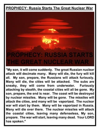 PROPHECY: Russia Starts The Great Nuclear War
"My son, it will come suddenly. The great Russian nuclear
attack will decimate many. Many will die, the fury will kill
all. My son, prepare, the Russians will attack furiously.
Many will die, the cities will be attacked. The subs are
sneaky, they will come from underwater. Furiously
attacking by stealth, the coastal cities will all be gone. My
son, prepare, the end is near. The coast will be destroyed
by nuclear missiles. Many will be gone. The missiles will
attack the cities, and many will be vaporized. The nuclear
war will start by them. Many will be vaporized in Russia.
Many will die over there. The nuclear missiles will attack
the coastal cities, leaving many defenseless, My son,
prepare. The war will start, leaving many dead. Your LORD
has spoken."
 