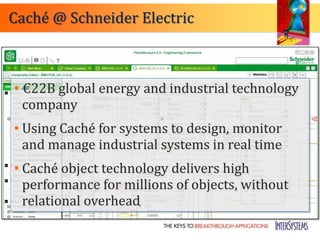Caché @ Schneider Electric



• €22B global energy and industrial technology
  company
• Using Caché for systems to design, monitor
  and manage industrial systems in real time
• Caché object technology delivers high
  performance for millions of objects, without
  relational overhead
 