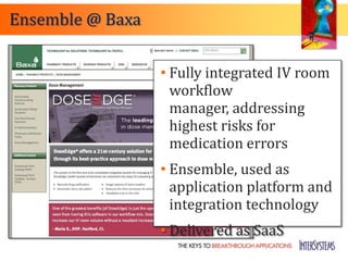 Ensemble @ Baxa


                  • Fully integrated IV room
                    workflow
                    manager, addressing
                    highest risks for
                    medication errors
                  • Ensemble, used as
                    application platform and
                    integration technology
                  • Delivered as SaaS
 