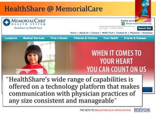 HealthShare @ MemorialCare




“HealthShare’s wide range of capabilities is
 offered on a technology platform that makes
 communication with physician practices of
 any size consistent and manageable”
 