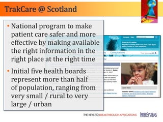 TrakCare @ Scotland

• National program to make
  patient care safer and more
  effective by making available
  the right information in the
  right place at the right time
• Initial five health boards
  represent more than half
  of population, ranging from
  very small / rural to very
  large / urban
 