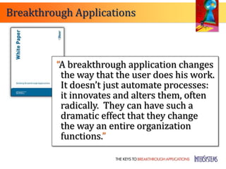 Breakthrough Applications



         “A breakthrough application changes
          the way that the user does his work.
          It doesn’t just automate processes:
          it innovates and alters them, often
          radically. They can have such a
          dramatic effect that they change
          the way an entire organization
          functions.”
 