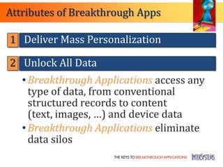 Attributes of Breakthrough Apps

1 Deliver Mass Personalization

2 Unlock All Data
   • Breakthrough Applications access any
     type of data, from conventional
     structured records to content
     (text, images, …) and device data
   • Breakthrough Applications eliminate
     data silos
 