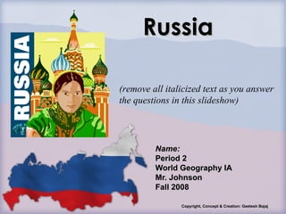 Russia Name: Period 2 World Geography IA Mr. Johnson Fall 2008 Copyright, Concept & Creation: Geetesh Bajaj (remove all italicized text as you answer the questions in this slideshow) 