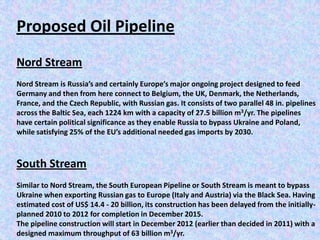 Proposed Oil Pipeline
Nord Stream
Nord Stream is Russia’s and certainly Europe’s major ongoing project designed to feed
Germany and then from here connect to Belgium, the UK, Denmark, the Netherlands,
France, and the Czech Republic, with Russian gas. It consists of two parallel 48 in. pipelines
across the Baltic Sea, each 1224 km with a capacity of 27.5 billion m3/yr. The pipelines
have certain political significance as they enable Russia to bypass Ukraine and Poland,
while satisfying 25% of the EU’s additional needed gas imports by 2030.



South Stream
Similar to Nord Stream, the South European Pipeline or South Stream is meant to bypass
Ukraine when exporting Russian gas to Europe (Italy and Austria) via the Black Sea. Having
estimated cost of US$ 14.4 - 20 billion, its construction has been delayed from the initially-
planned 2010 to 2012 for completion in December 2015.
The pipeline construction will start in December 2012 (earlier than decided in 2011) with a
designed maximum throughput of 63 billion m3/yr.
 