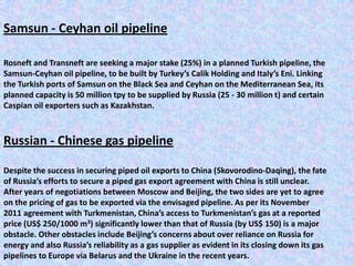 Samsun - Ceyhan oil pipeline

Rosneft and Transneft are seeking a major stake (25%) in a planned Turkish pipeline, the
Samsun-Ceyhan oil pipeline, to be built by Turkey’s Calik Holding and Italy’s Eni. Linking
the Turkish ports of Samsun on the Black Sea and Ceyhan on the Mediterranean Sea, its
planned capacity is 50 million tpy to be supplied by Russia (25 - 30 million t) and certain
Caspian oil exporters such as Kazakhstan.



Russian - Chinese gas pipeline

Despite the success in securing piped oil exports to China (Skovorodino-Daqing), the fate
of Russia’s efforts to secure a piped gas export agreement with China is still unclear.
After years of negotiations between Moscow and Beijing, the two sides are yet to agree
on the pricing of gas to be exported via the envisaged pipeline. As per its November
2011 agreement with Turkmenistan, China’s access to Turkmenistan’s gas at a reported
price (US$ 250/1000 m3) significantly lower than that of Russia (by US$ 150) is a major
obstacle. Other obstacles include Beijing’s concerns about over reliance on Russia for
energy and also Russia’s reliability as a gas supplier as evident in its closing down its gas
pipelines to Europe via Belarus and the Ukraine in the recent years.
 
