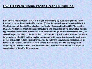 ESPO (Eastern Siberia Pacific Ocean Oil Pipeline)


East Siberia Pacific Ocean (ESPO) is a major undertaking by Russia designed to carry
Russian crude to the Asian-Pacific markets (China, Japan and South Korea) and the US.
The first stage of the 4857 km pipeline, the Taishet-Skovorodino line (2757 km; 48 in.;
US$ 12.27 billion) connecting Russia’s Irkutsk to the Amur Region via Yakutia (30 million
tpy capacity) went online in January 2010. Scheduled to go online in December 2012, its
second stage, the Skovorodino-Kozmino (2100 km; 48 in.), will enable Russia to export a
larger volume of oil (30 million tpy) to the Asian-Pacific countries. Currently, in absence
of this link, oil (15 million tpy) is transported by rail from Skovorodino to Kozmino’s oil
terminal on Russia’s Pacific coast from where the oil is exported to the designated
buyers by oil tankers. ESPO’s completion will help Russia establish itself as a major oil
supplier to the Asia-Pacific economies
 