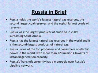 Russia in Brief
• Russia holds the world's largest natural gas reserves, the
  second largest coal reserves, and the eighth largest crude oil
  reserves.
• Russia was the largest producer of crude oil in 2009,
  surpassing Saudi Arabia.
• Russia has the largest natural gas reserves in the world and it
  is the second-largest producer of natural gas.
• Russia is one of the top producers and consumers of electric
  power in the world, with more than 220 million kilowatts of
  installed generation capacity.
• Russia’s Transneft currently has a monopoly over Russia’s
  pipeline network.
 
