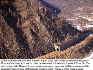 La ferrovia transiberiana, che attraversa gran parte del continente asiatico collegando
Mosca a Vladivostok, fu voluta dallo zar Alessandro III verso la fine del XIX secolo. Fin
dai primi anni del Novecento incoraggiò consistenti migrazioni in Siberia da parte delle
popolazioni russe, che costituiscono attualmente la maggiore etnia della regione.
 