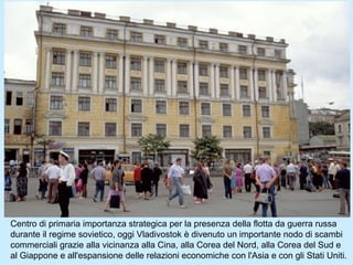 Centro di primaria importanza strategica per la presenza della flotta da guerra russa
durante il regime sovietico, oggi Vladivostok è divenuto un importante nodo di scambi
commerciali grazie alla vicinanza alla Cina, alla Corea del Nord, alla Corea del Sud e
al Giappone e all'espansione delle relazioni economiche con l'Asia e con gli Stati Uniti.
 