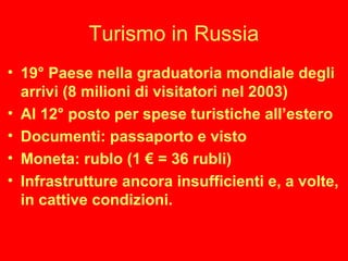 Turismo in Russia
• 19° Paese nella graduatoria mondiale degli
arrivi (8 milioni di visitatori nel 2003)
• Al 12° posto per spese turistiche all’estero
• Documenti: passaporto e visto
• Moneta: rublo (1 € = 36 rubli)
• Infrastrutture ancora insufficienti e, a volte,
in cattive condizioni.
 