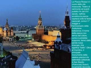 La Piazza Rossa è il
cuore della vita
moscovita. Teatro di
cerimonie ed eventi
pubblici fin dal XVI
secolo, nell'era
sovietica la piazza
ospitava tutte le feste
nazionali, come il 1°
maggio e
l'anniversario della
rivoluzione
bolscevica. Il nome
della piazza non
deriva dal colore,
come si potrebbe
supporre, bensì dalla
parola russa
krasnaja, che
significa "bello". Oltre
al Cremlino, il
principale
monumento della
celebre piazza è la
splendida cattedrale
di San Basilio
(Pokrovskij Sobor),
riccamente decorata.
 