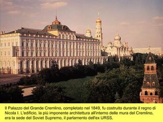 Il Palazzo del Grande Cremlino, completato nel 1849, fu costruito durante il regno di
Nicola I. L'edificio, la più imponente architettura all'interno delle mura del Cremlino,
era la sede del Soviet Supremo, il parlamento dell'ex URSS.
 
