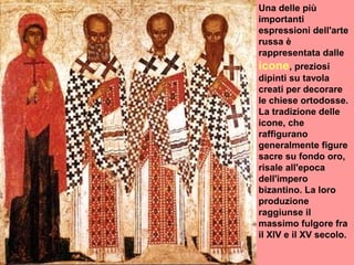 Una delle più
importanti
espressioni dell'arte
russa è
rappresentata dalle
icone, preziosi
dipinti su tavola
creati per decorare
le chiese ortodosse.
La tradizione delle
icone, che
raffigurano
generalmente figure
sacre su fondo oro,
risale all'epoca
dell'impero
bizantino. La loro
produzione
raggiunse il
massimo fulgore fra
il XIV e il XV secolo.
 