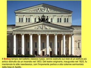 Il Bolšoj tempio del balletto classico russo, venne costruito sui resti di un edificio più
antico distrutto da un incendio nel 1853. Del teatro originario, inaugurato nel 1825, fu
mantenuto lo stile neoclassico, con l'imponente portico a otto colonne sormontato
dalla biga di Apollo.
 