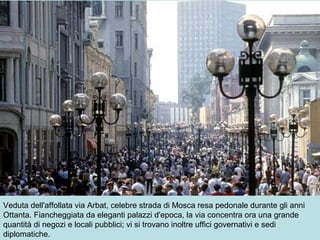 Veduta dell'affollata via Arbat, celebre strada di Mosca resa pedonale durante gli anni
Ottanta. Fiancheggiata da eleganti palazzi d'epoca, la via concentra ora una grande
quantità di negozi e locali pubblici; vi si trovano inoltre uffici governativi e sedi
diplomatiche.
 