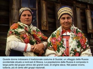 Queste donne indossano il tradizionale costume di Suzdal, un villaggio della Russia
occidentale situato a nord-est di Mosca. La popolazione della Russia è composta in
larga parte dal gruppo etnico dei grandi russi, di origine slava. Nel paese vivono,
tuttavia, più di cento altri gruppi nazionali.
 