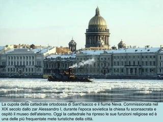 La cupola della cattedrale ortodossa di Sant'Isacco e il fiume Neva. Commissionata nel
XIX secolo dallo zar Alessandro I, durante l'epoca sovietica la chiesa fu sconsacrata e
ospitò il museo dell'ateismo. Oggi la cattedrale ha ripreso le sue funzioni religiose ed è
una delle più frequentate mete turistiche della città.
 