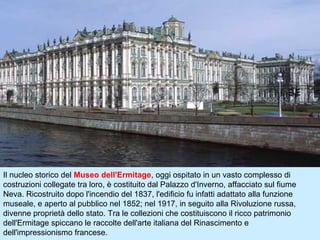 Il nucleo storico del Museo dell'Ermitage, oggi ospitato in un vasto complesso di
costruzioni collegate tra loro, è costituito dal Palazzo d'Inverno, affacciato sul fiume
Neva. Ricostruito dopo l'incendio del 1837, l'edificio fu infatti adattato alla funzione
museale, e aperto al pubblico nel 1852; nel 1917, in seguito alla Rivoluzione russa,
divenne proprietà dello stato. Tra le collezioni che costituiscono il ricco patrimonio
dell'Ermitage spiccano le raccolte dell'arte italiana del Rinascimento e
dell'impressionismo francese.
 