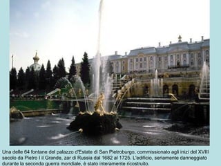Una delle 64 fontane del palazzo d'Estate di San Pietroburgo, commissionato agli inizi del XVIII
secolo da Pietro I il Grande, zar di Russia dal 1682 al 1725. L'edificio, seriamente danneggiato
durante la seconda guerra mondiale, è stato interamente ricostruito.
 