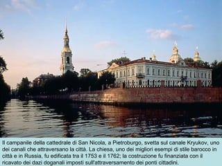 Il campanile della cattedrale di San Nicola, a Pietroburgo, svetta sul canale Kryukov, uno
dei canali che attraversano la città. La chiesa, uno dei migliori esempi di stile barocco in
città e in Russia, fu edificata tra il 1753 e il 1762; la costruzione fu finanziata con il
ricavato dei dazi doganali imposti sull'attraversamento dei ponti cittadini.
 